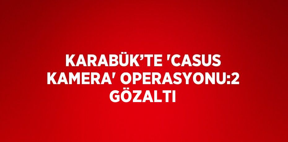 KARABÜK’TE 'CASUS KAMERA' OPERASYONU:2 GÖZALTI