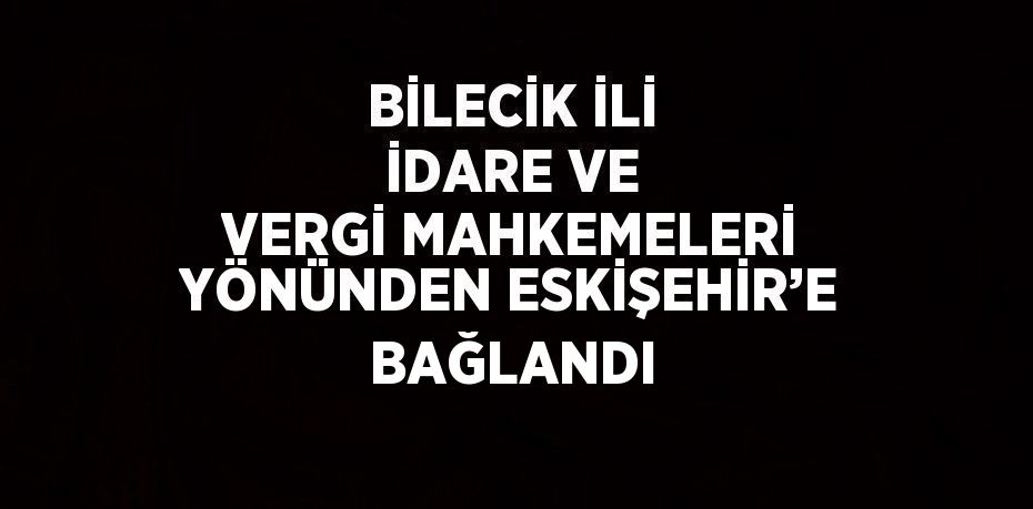 BİLECİK İLİ İDARE VE VERGİ MAHKEMELERİ YÖNÜNDEN ESKİŞEHİR’E BAĞLANDI