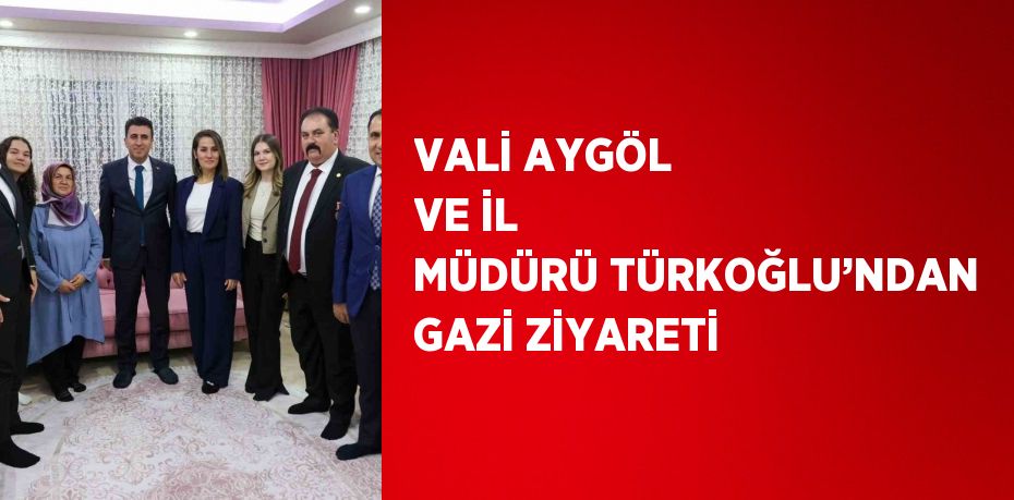 VALİ AYGÖL VE İL MÜDÜRÜ TÜRKOĞLU’NDAN GAZİ ZİYARETİ