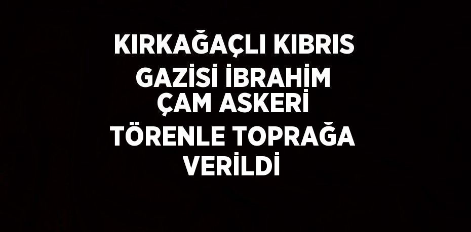 KIRKAĞAÇLI KIBRIS GAZİSİ İBRAHİM ÇAM ASKERİ TÖRENLE TOPRAĞA VERİLDİ