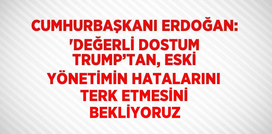 CUMHURBAŞKANI ERDOĞAN: 'DEĞERLİ DOSTUM TRUMP’TAN, ESKİ YÖNETİMİN HATALARINI TERK ETMESİNİ BEKLİYORUZ