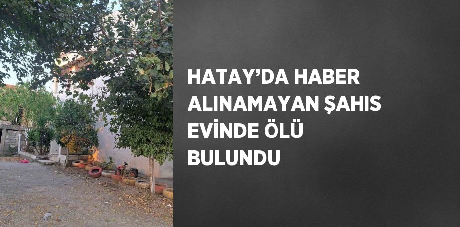 HATAY’DA HABER ALINAMAYAN ŞAHIS EVİNDE ÖLÜ BULUNDU