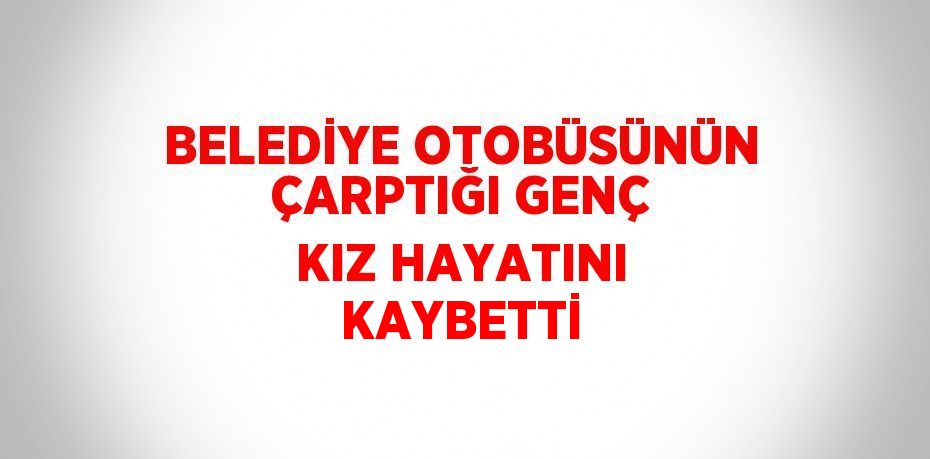 BELEDİYE OTOBÜSÜNÜN ÇARPTIĞI GENÇ KIZ HAYATINI KAYBETTİ