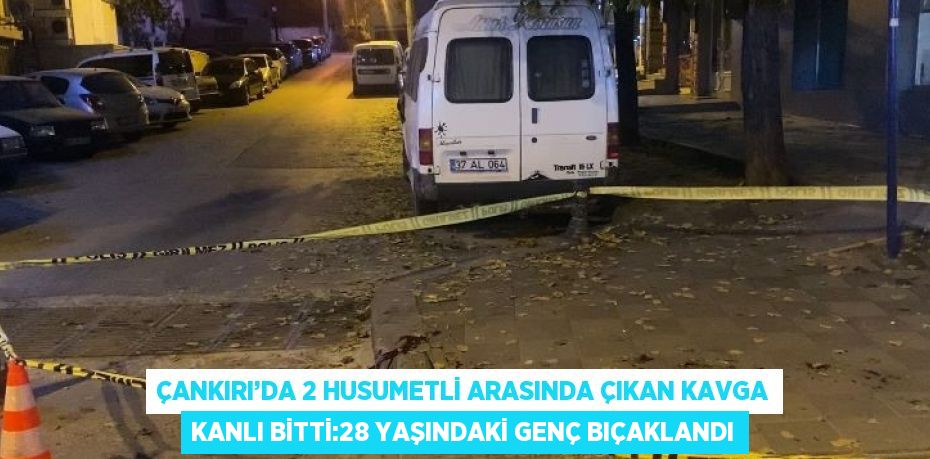 ÇANKIRI’DA 2 HUSUMETLİ ARASINDA ÇIKAN KAVGA KANLI BİTTİ:28 YAŞINDAKİ GENÇ BIÇAKLANDI