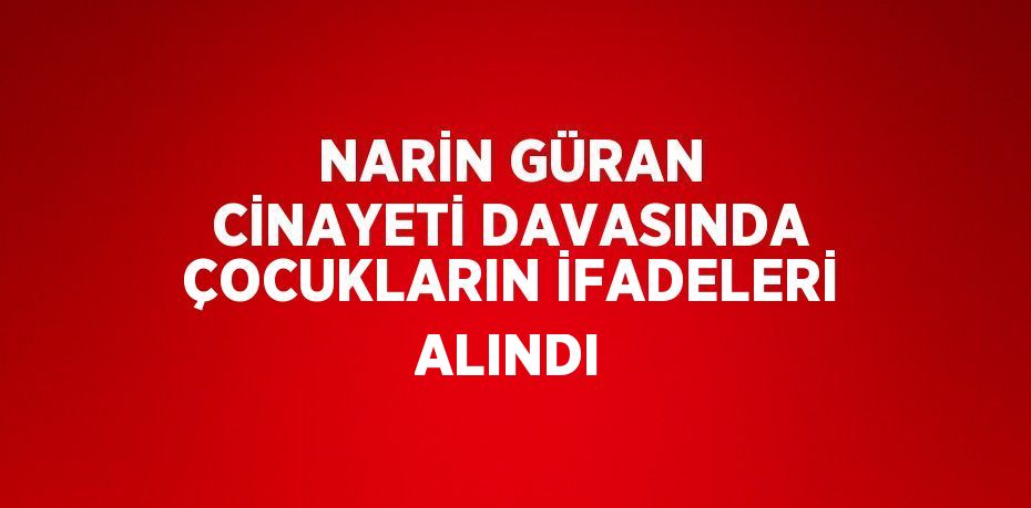 NARİN GÜRAN CİNAYETİ DAVASINDA ÇOCUKLARIN İFADELERİ ALINDI