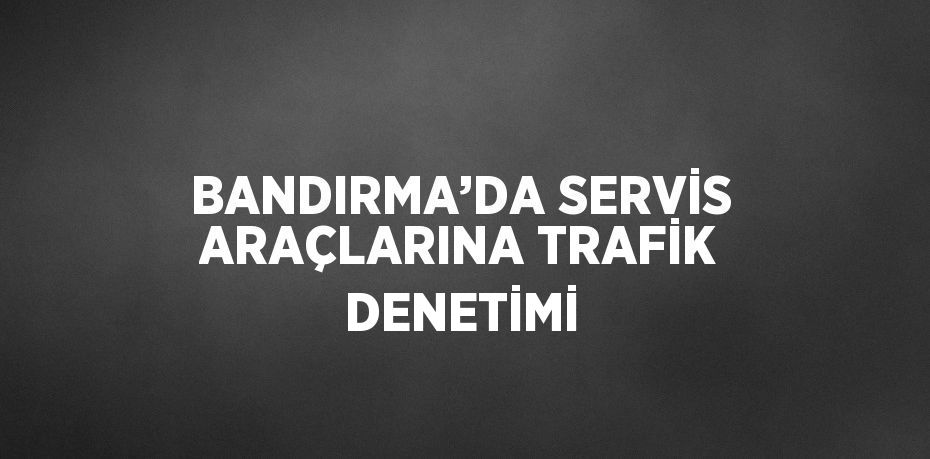 BANDIRMA’DA SERVİS ARAÇLARINA TRAFİK DENETİMİ