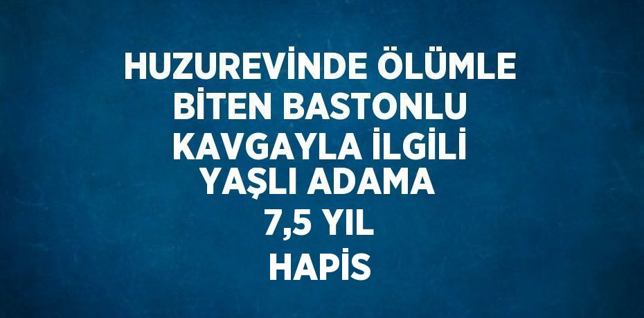 HUZUREVİNDE ÖLÜMLE BİTEN BASTONLU KAVGAYLA İLGİLİ YAŞLI ADAMA 7,5 YIL HAPİS