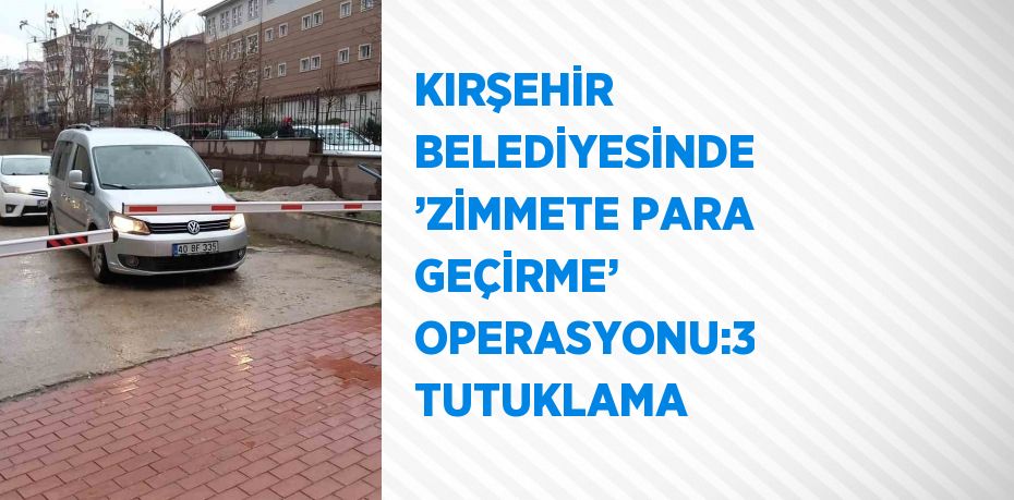 KIRŞEHİR BELEDİYESİNDE ’ZİMMETE PARA GEÇİRME’ OPERASYONU:3 TUTUKLAMA