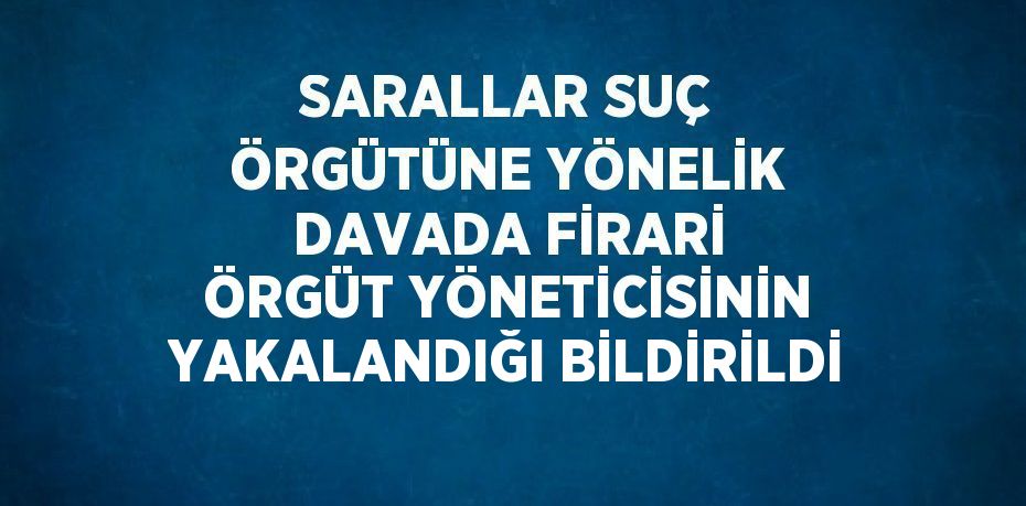 SARALLAR SUÇ ÖRGÜTÜNE YÖNELİK DAVADA FİRARİ ÖRGÜT YÖNETİCİSİNİN YAKALANDIĞI BİLDİRİLDİ