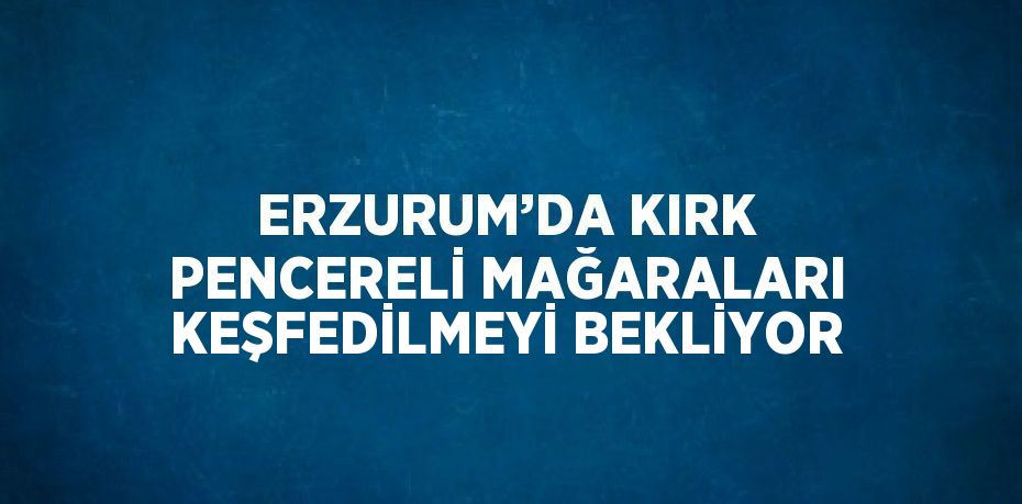 ERZURUM’DA KIRK PENCERELİ MAĞARALARI KEŞFEDİLMEYİ BEKLİYOR