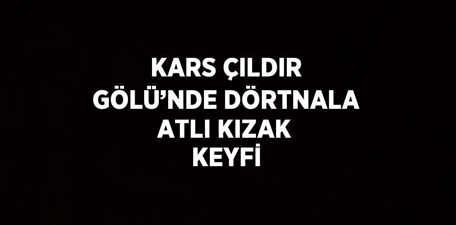 KARS ÇILDIR GÖLÜ’NDE DÖRTNALA ATLI KIZAK KEYFİ