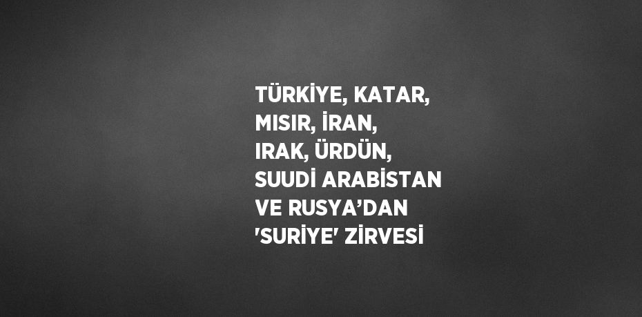 TÜRKİYE, KATAR, MISIR, İRAN, IRAK, ÜRDÜN, SUUDİ ARABİSTAN VE RUSYA’DAN 'SURİYE' ZİRVESİ