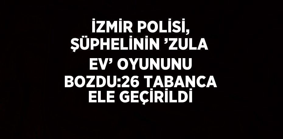 İZMİR POLİSİ, ŞÜPHELİNİN ’ZULA EV’ OYUNUNU BOZDU:26 TABANCA ELE GEÇİRİLDİ