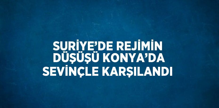 SURİYE’DE REJİMİN DÜŞÜŞÜ KONYA’DA SEVİNÇLE KARŞILANDI