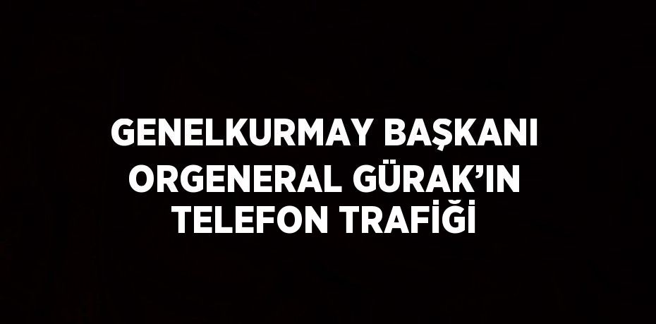 GENELKURMAY BAŞKANI ORGENERAL GÜRAK’IN TELEFON TRAFİĞİ