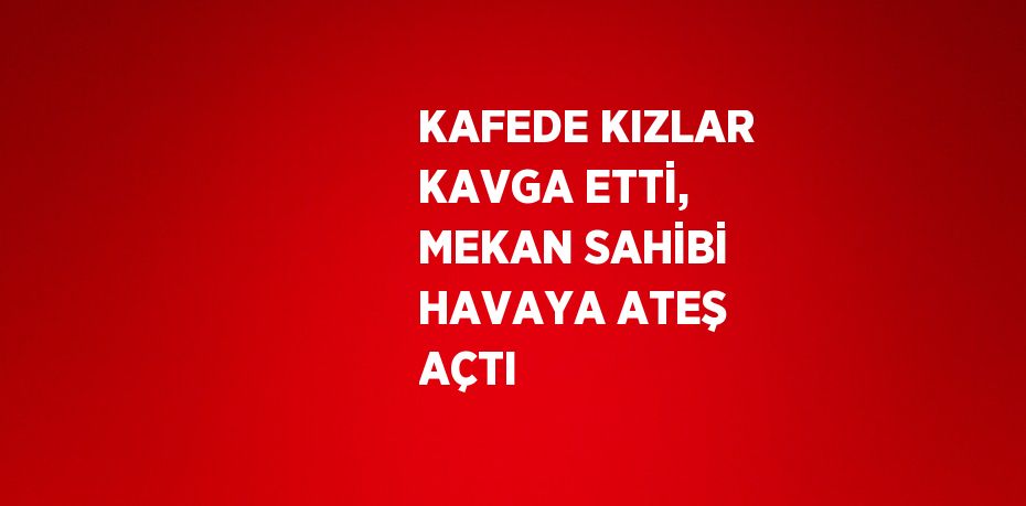 KAFEDE KIZLAR KAVGA ETTİ, MEKAN SAHİBİ HAVAYA ATEŞ AÇTI