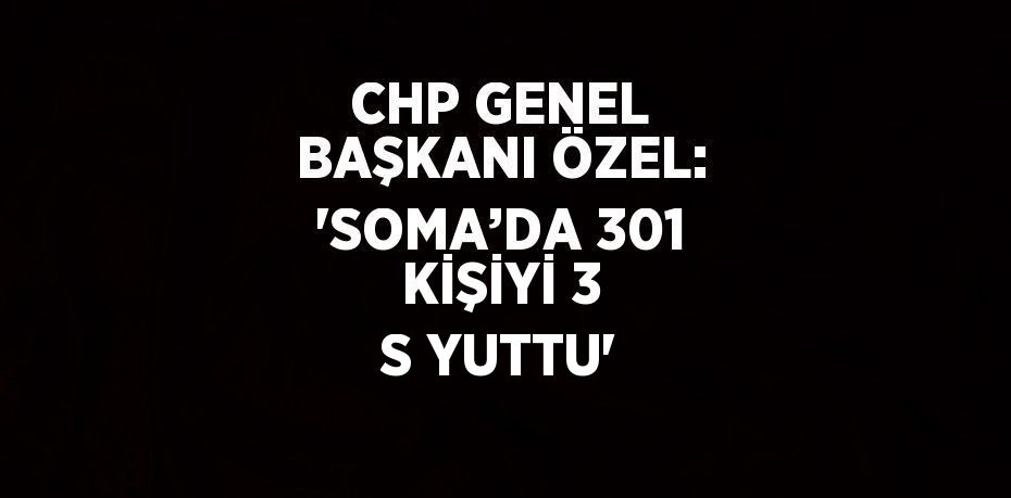 CHP GENEL BAŞKANI ÖZEL: 'SOMA’DA 301 KİŞİYİ 3 S YUTTU'