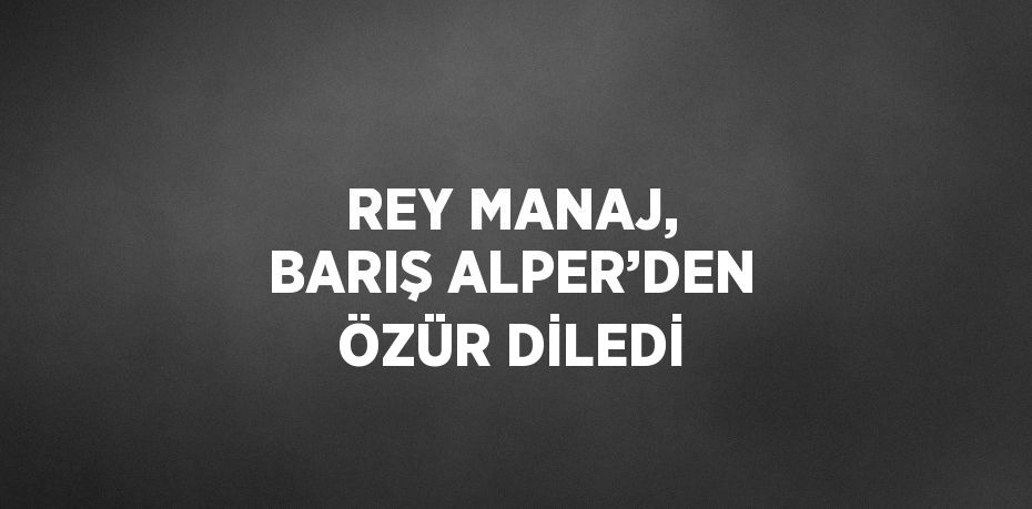 REY MANAJ, BARIŞ ALPER’DEN ÖZÜR DİLEDİ