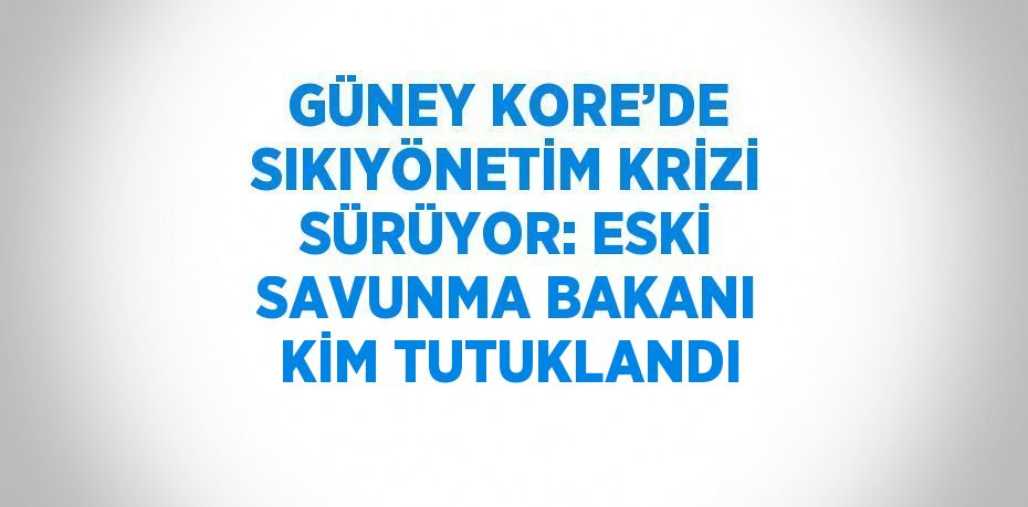 GÜNEY KORE’DE SIKIYÖNETİM KRİZİ SÜRÜYOR: ESKİ SAVUNMA BAKANI KİM TUTUKLANDI