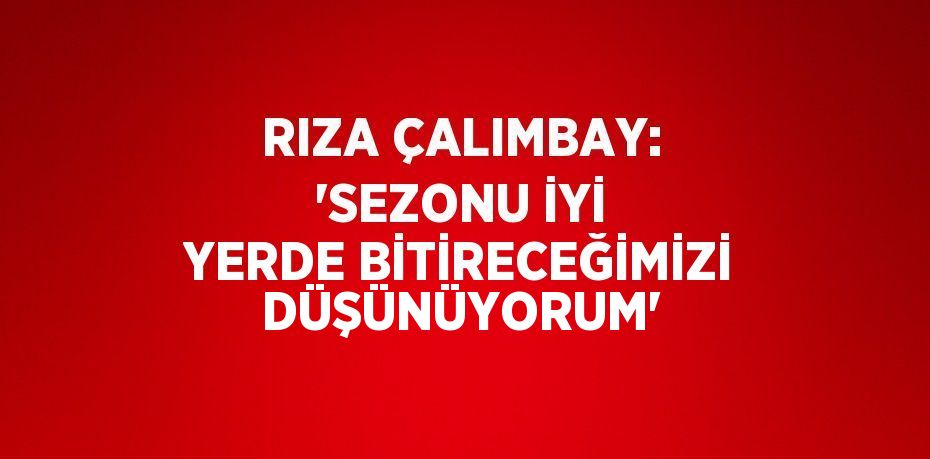 RIZA ÇALIMBAY: 'SEZONU İYİ YERDE BİTİRECEĞİMİZİ DÜŞÜNÜYORUM'