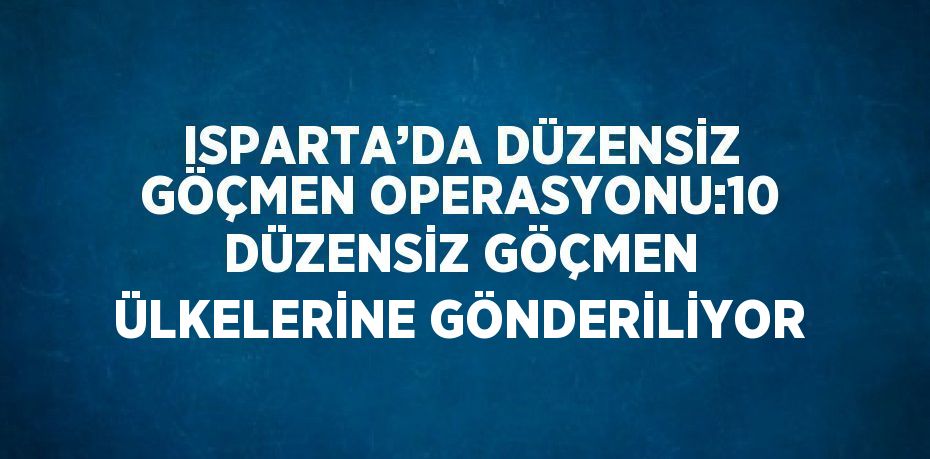 ISPARTA’DA DÜZENSİZ GÖÇMEN OPERASYONU:10 DÜZENSİZ GÖÇMEN ÜLKELERİNE GÖNDERİLİYOR