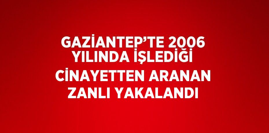 GAZİANTEP’TE 2006 YILINDA İŞLEDİĞİ CİNAYETTEN ARANAN ZANLI YAKALANDI