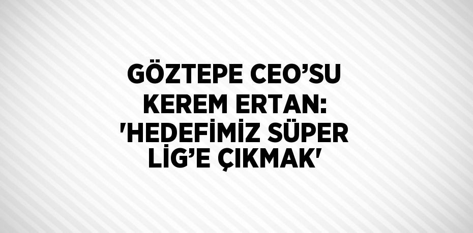 GÖZTEPE CEO’SU KEREM ERTAN: 'HEDEFİMİZ SÜPER LİG’E ÇIKMAK'