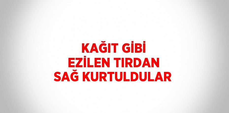 KAĞIT GİBİ EZİLEN TIRDAN SAĞ KURTULDULAR