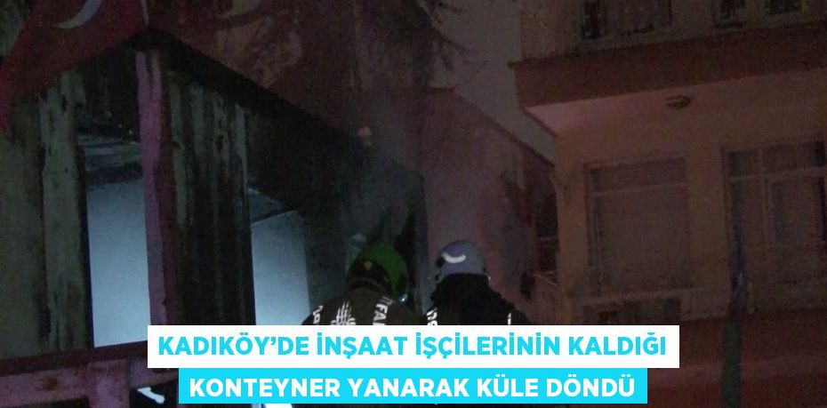 KADIKÖY’DE İNŞAAT İŞÇİLERİNİN KALDIĞI KONTEYNER YANARAK KÜLE DÖNDÜ