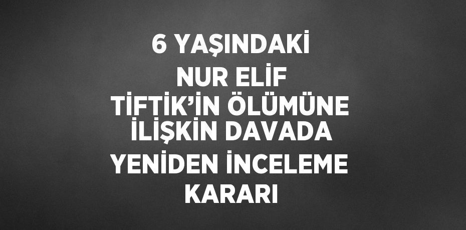 6 YAŞINDAKİ NUR ELİF TİFTİK’İN ÖLÜMÜNE İLİŞKİN DAVADA YENİDEN İNCELEME KARARI