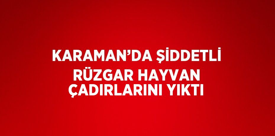 KARAMAN’DA ŞİDDETLİ RÜZGAR HAYVAN ÇADIRLARINI YIKTI