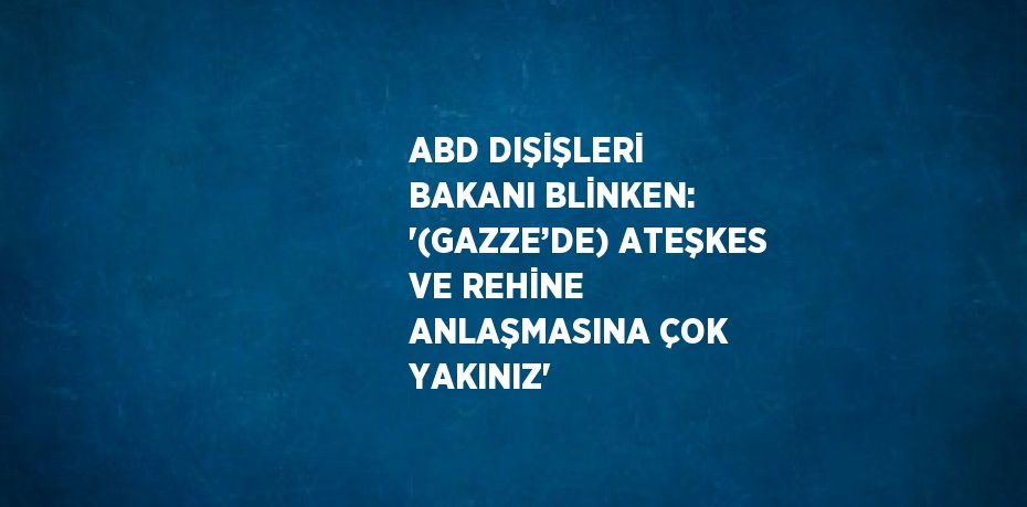 ABD DIŞİŞLERİ BAKANI BLİNKEN: '(GAZZE’DE) ATEŞKES VE REHİNE ANLAŞMASINA ÇOK YAKINIZ'