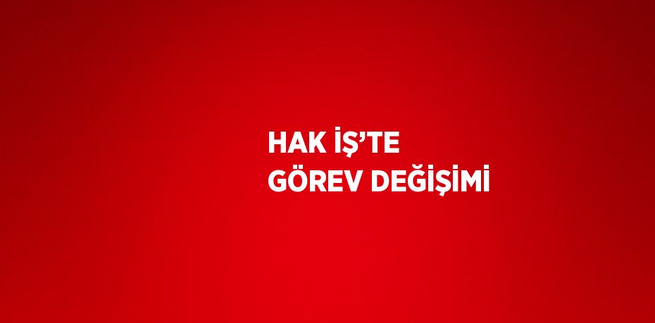 HAK İŞ’TE GÖREV DEĞİŞİMİ