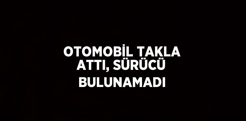 OTOMOBİL TAKLA ATTI, SÜRÜCÜ BULUNAMADI