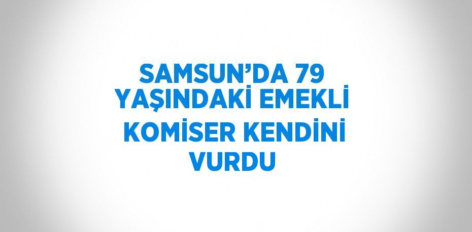 SAMSUN’DA 79 YAŞINDAKİ EMEKLİ KOMİSER KENDİNİ VURDU