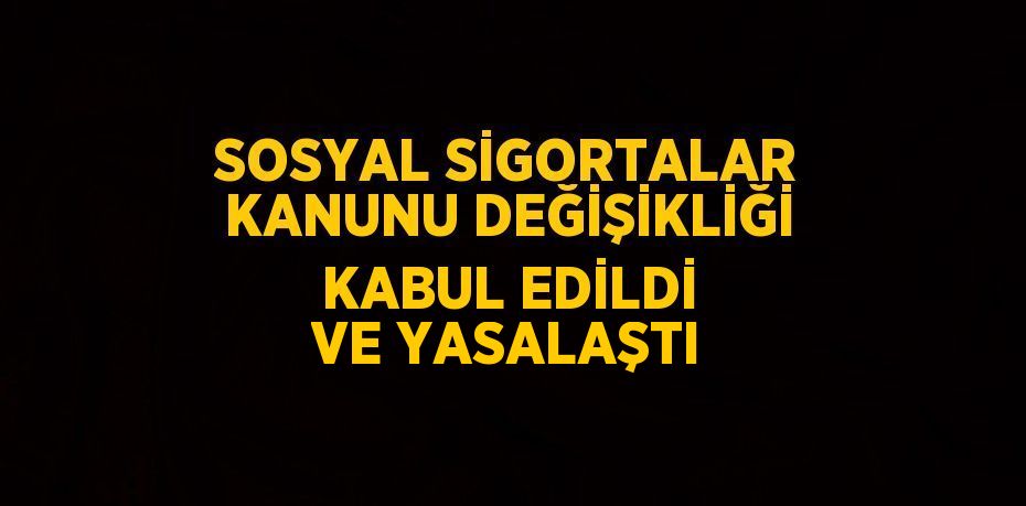 SOSYAL SİGORTALAR KANUNU DEĞİŞİKLİĞİ KABUL EDİLDİ VE YASALAŞTI