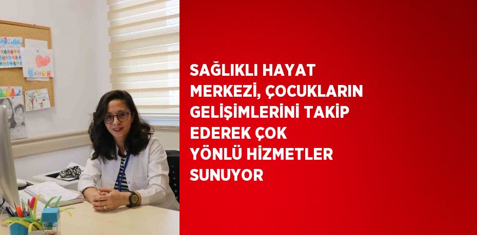 SAĞLIKLI HAYAT MERKEZİ, ÇOCUKLARIN GELİŞİMLERİNİ TAKİP EDEREK ÇOK YÖNLÜ HİZMETLER SUNUYOR