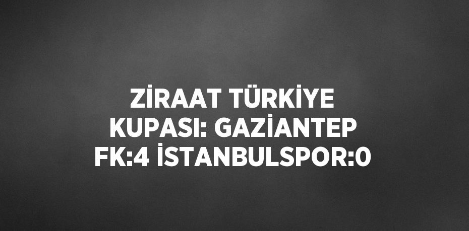 ZİRAAT TÜRKİYE KUPASI: GAZİANTEP FK:4 İSTANBULSPOR:0