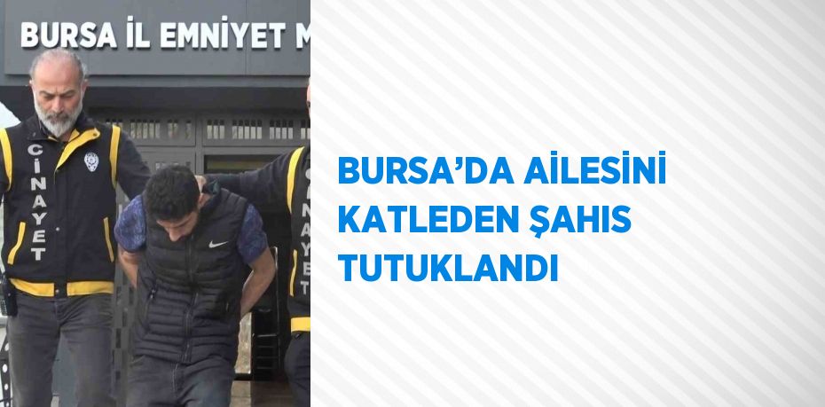 BURSA’DA AİLESİNİ KATLEDEN ŞAHIS TUTUKLANDI