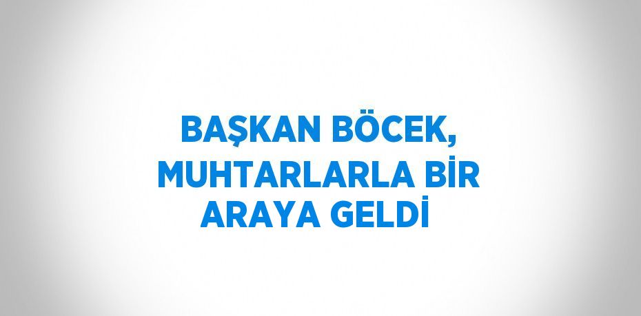 BAŞKAN BÖCEK, MUHTARLARLA BİR ARAYA GELDİ