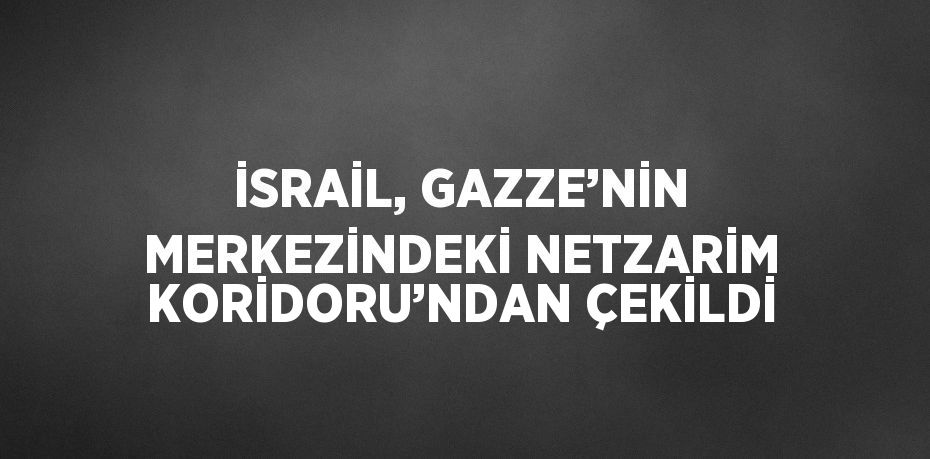 İSRAİL, GAZZE’NİN MERKEZİNDEKİ NETZARİM KORİDORU’NDAN ÇEKİLDİ