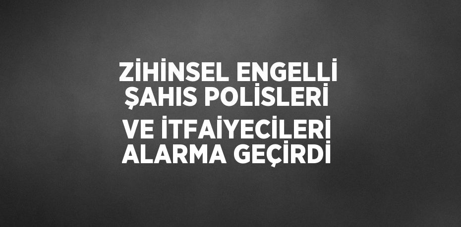 ZİHİNSEL ENGELLİ ŞAHIS POLİSLERİ VE İTFAİYECİLERİ ALARMA GEÇİRDİ