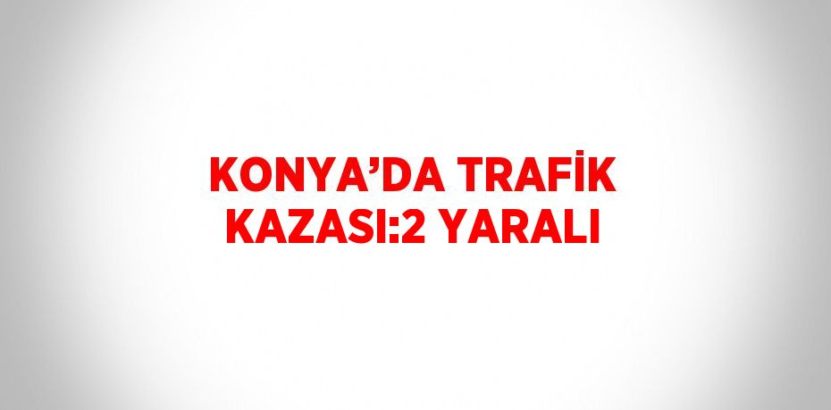 KONYA’DA TRAFİK KAZASI:2 YARALI