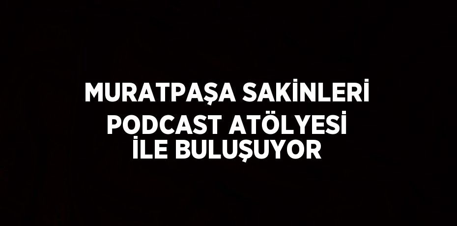 MURATPAŞA SAKİNLERİ PODCAST ATÖLYESİ İLE BULUŞUYOR