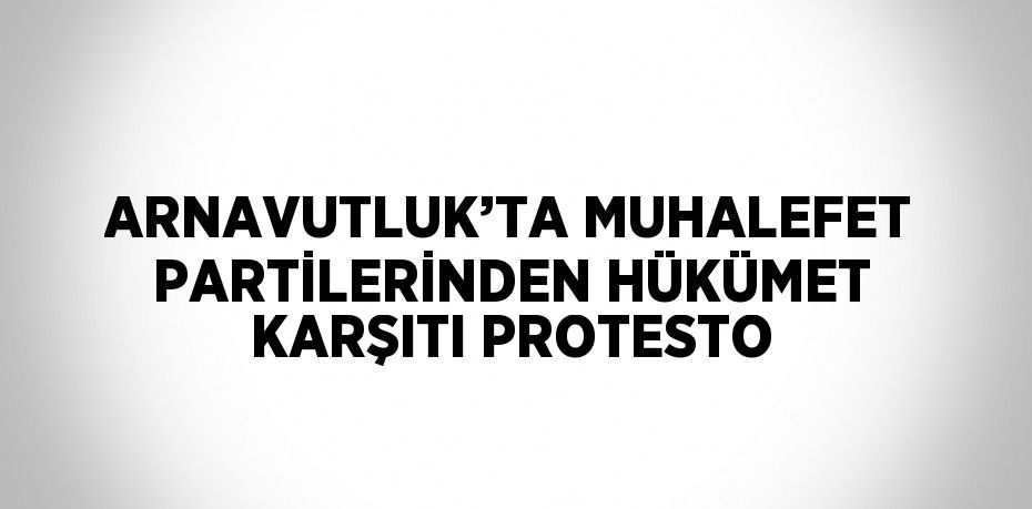 ARNAVUTLUK’TA MUHALEFET PARTİLERİNDEN HÜKÜMET KARŞITI PROTESTO