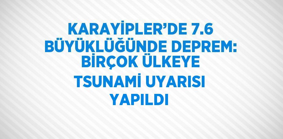 KARAYİPLER’DE 7.6 BÜYÜKLÜĞÜNDE DEPREM: BİRÇOK ÜLKEYE TSUNAMİ UYARISI YAPILDI