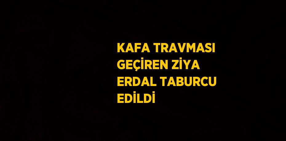 KAFA TRAVMASI GEÇİREN ZİYA ERDAL TABURCU EDİLDİ