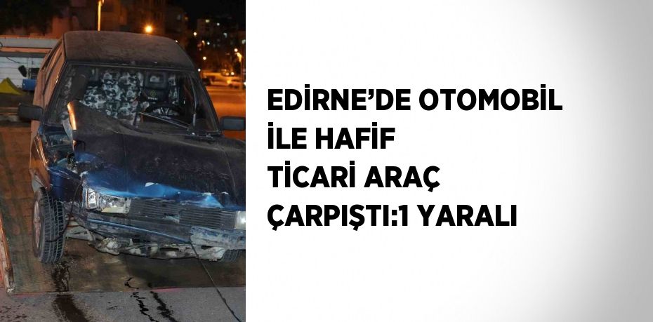 EDİRNE’DE OTOMOBİL İLE HAFİF TİCARİ ARAÇ ÇARPIŞTI:1 YARALI