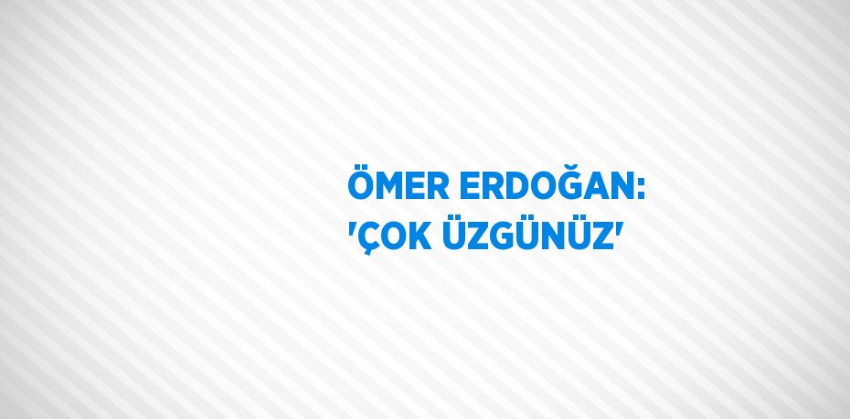 ÖMER ERDOĞAN: 'ÇOK ÜZGÜNÜZ'