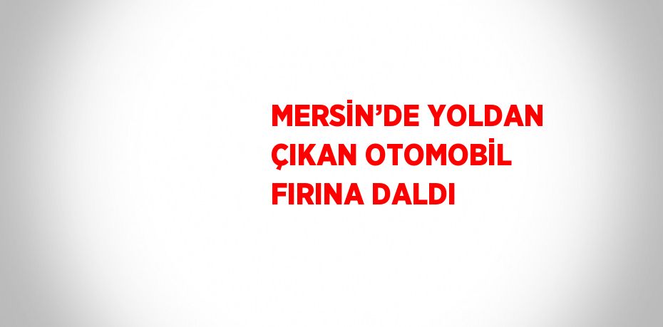 MERSİN’DE YOLDAN ÇIKAN OTOMOBİL FIRINA DALDI